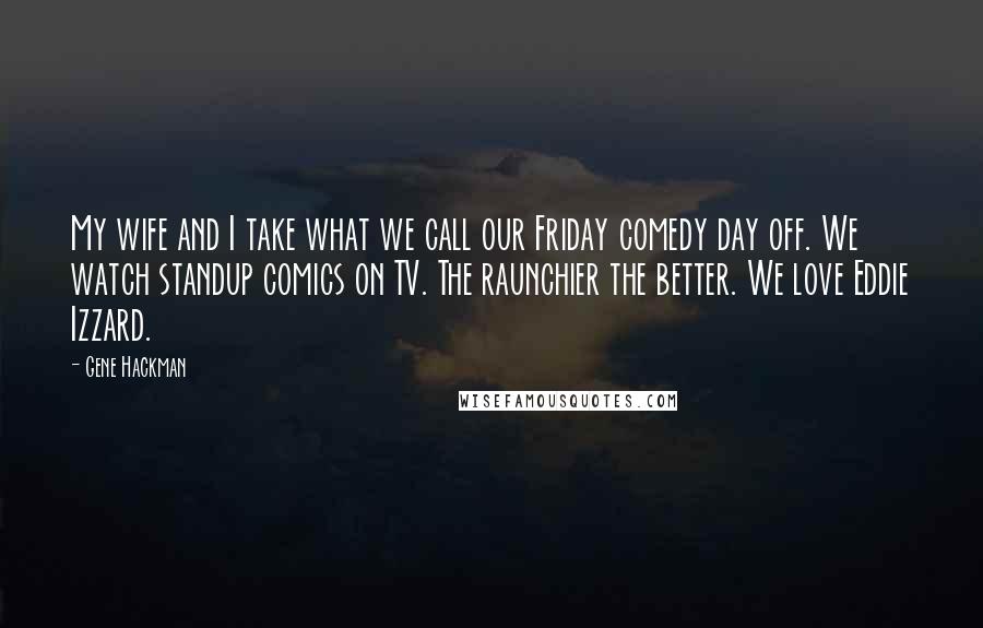 Gene Hackman Quotes: My wife and I take what we call our Friday comedy day off. We watch standup comics on TV. The raunchier the better. We love Eddie Izzard.