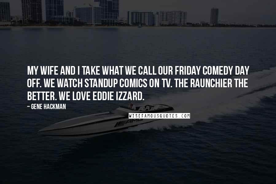 Gene Hackman Quotes: My wife and I take what we call our Friday comedy day off. We watch standup comics on TV. The raunchier the better. We love Eddie Izzard.