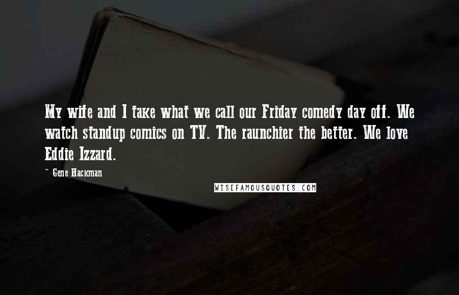 Gene Hackman Quotes: My wife and I take what we call our Friday comedy day off. We watch standup comics on TV. The raunchier the better. We love Eddie Izzard.