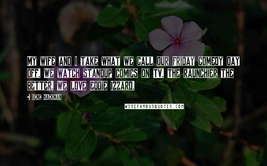 Gene Hackman Quotes: My wife and I take what we call our Friday comedy day off. We watch standup comics on TV. The raunchier the better. We love Eddie Izzard.