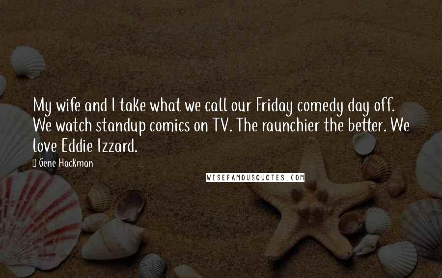 Gene Hackman Quotes: My wife and I take what we call our Friday comedy day off. We watch standup comics on TV. The raunchier the better. We love Eddie Izzard.