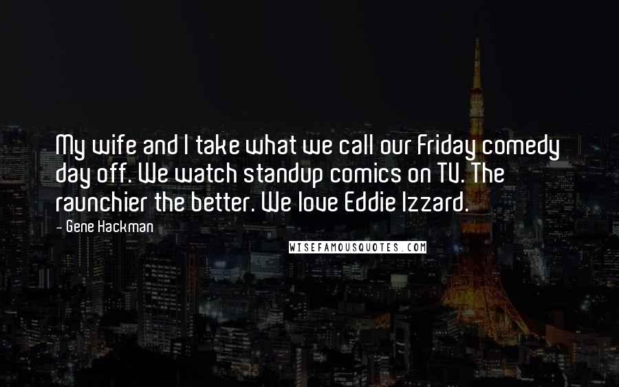 Gene Hackman Quotes: My wife and I take what we call our Friday comedy day off. We watch standup comics on TV. The raunchier the better. We love Eddie Izzard.