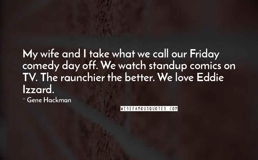 Gene Hackman Quotes: My wife and I take what we call our Friday comedy day off. We watch standup comics on TV. The raunchier the better. We love Eddie Izzard.