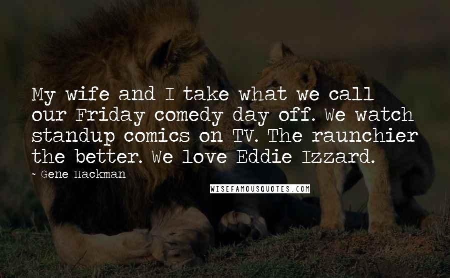 Gene Hackman Quotes: My wife and I take what we call our Friday comedy day off. We watch standup comics on TV. The raunchier the better. We love Eddie Izzard.