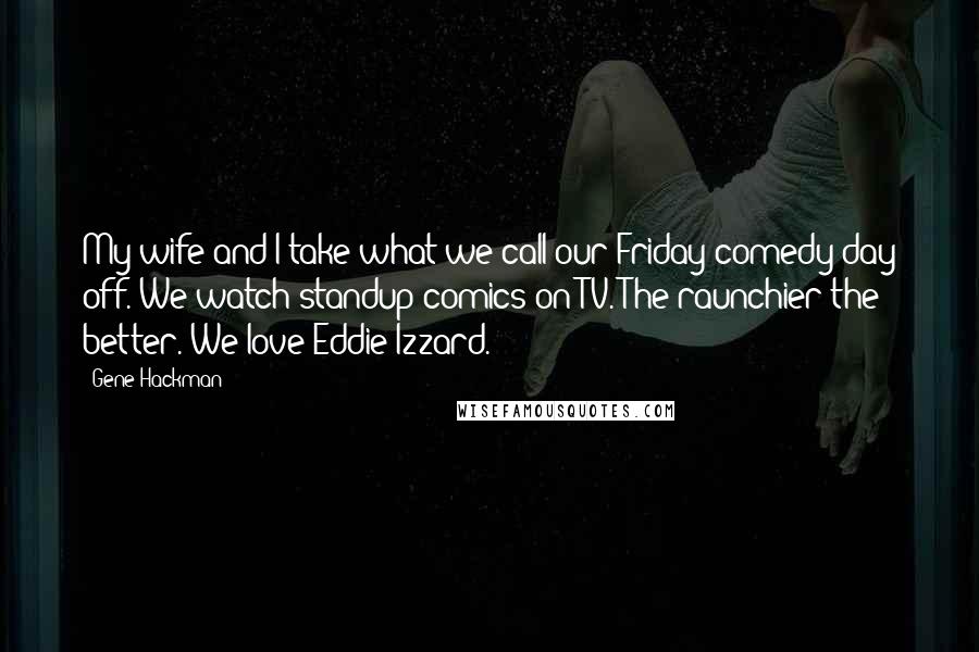 Gene Hackman Quotes: My wife and I take what we call our Friday comedy day off. We watch standup comics on TV. The raunchier the better. We love Eddie Izzard.