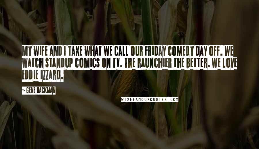 Gene Hackman Quotes: My wife and I take what we call our Friday comedy day off. We watch standup comics on TV. The raunchier the better. We love Eddie Izzard.