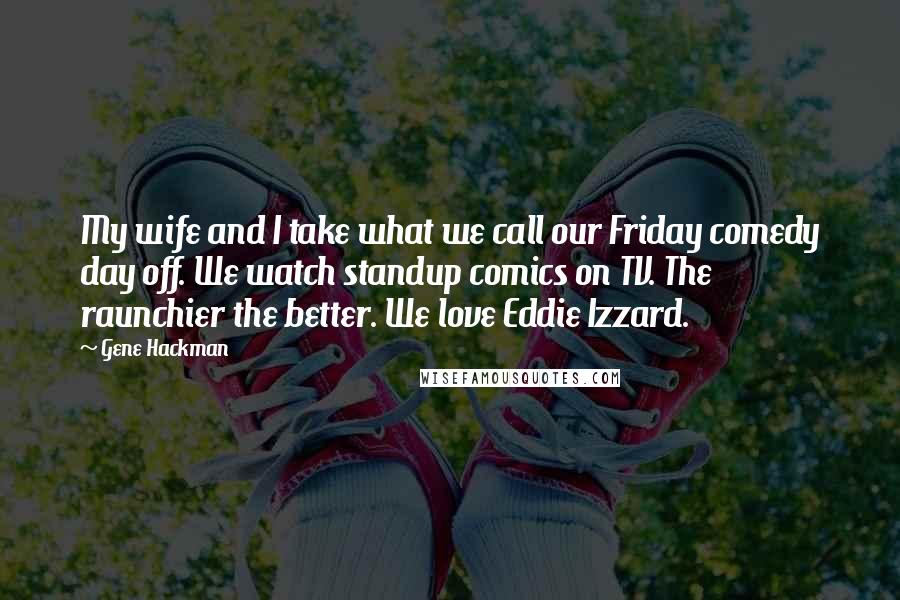 Gene Hackman Quotes: My wife and I take what we call our Friday comedy day off. We watch standup comics on TV. The raunchier the better. We love Eddie Izzard.