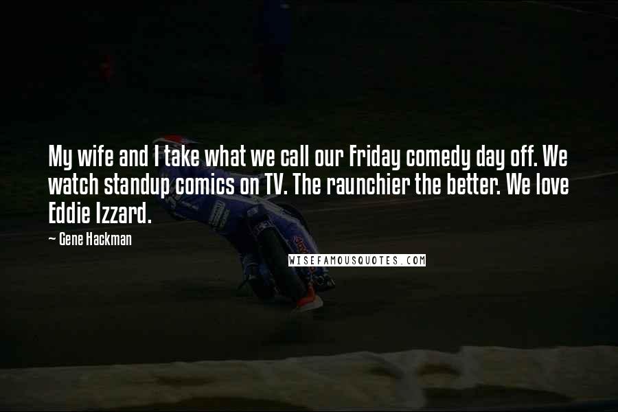 Gene Hackman Quotes: My wife and I take what we call our Friday comedy day off. We watch standup comics on TV. The raunchier the better. We love Eddie Izzard.