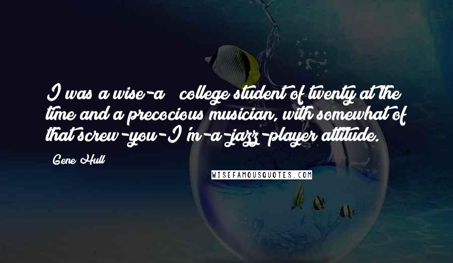 Gene Hull Quotes: I was a wise-a** college student of twenty at the time and a precocious musician, with somewhat of that screw-you-I'm-a-jazz-player attitude.