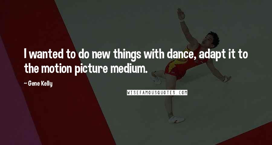 Gene Kelly Quotes: I wanted to do new things with dance, adapt it to the motion picture medium.