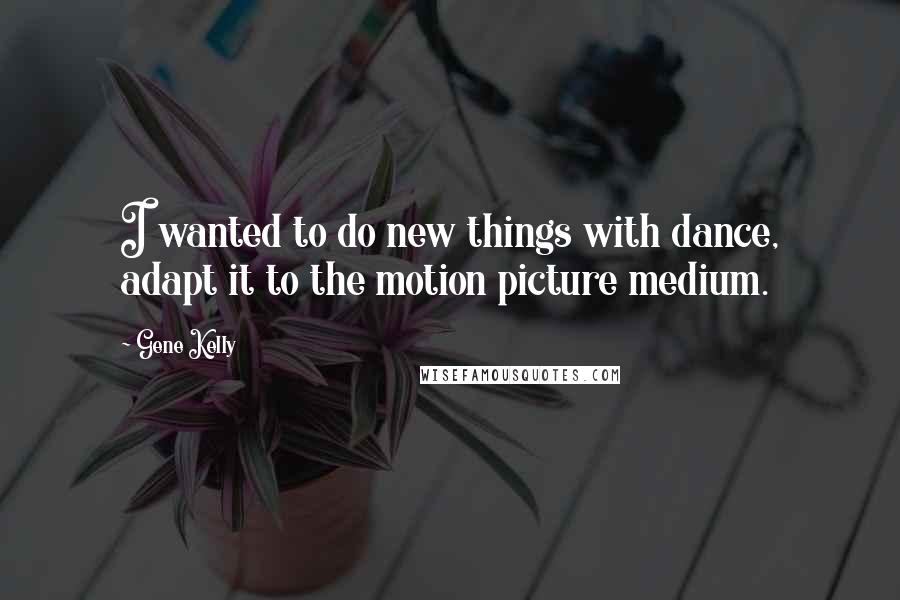 Gene Kelly Quotes: I wanted to do new things with dance, adapt it to the motion picture medium.