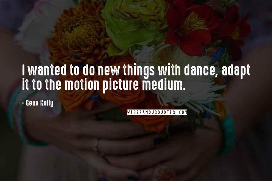 Gene Kelly Quotes: I wanted to do new things with dance, adapt it to the motion picture medium.