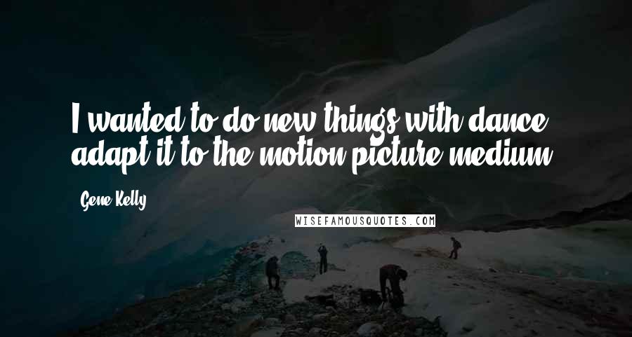 Gene Kelly Quotes: I wanted to do new things with dance, adapt it to the motion picture medium.