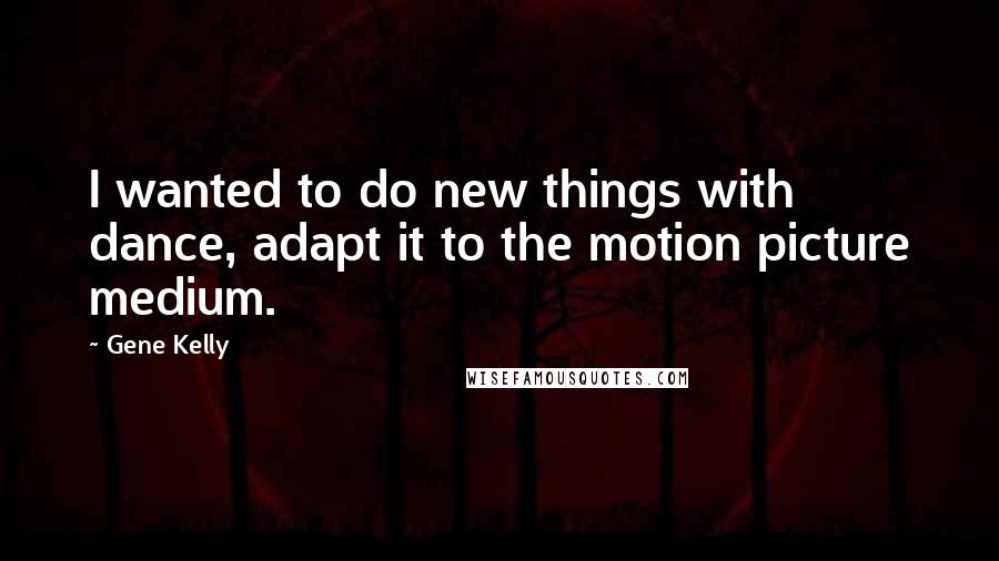 Gene Kelly Quotes: I wanted to do new things with dance, adapt it to the motion picture medium.