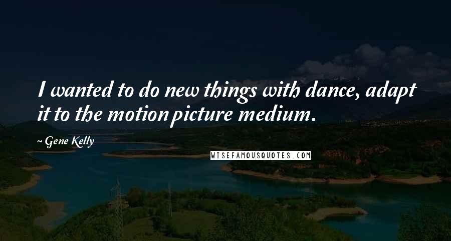 Gene Kelly Quotes: I wanted to do new things with dance, adapt it to the motion picture medium.