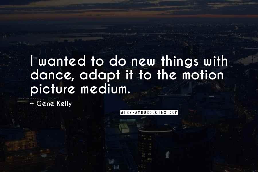 Gene Kelly Quotes: I wanted to do new things with dance, adapt it to the motion picture medium.