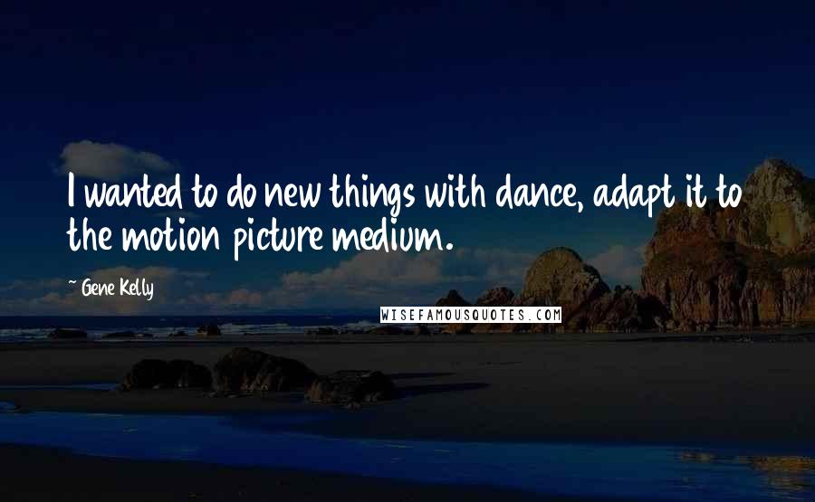 Gene Kelly Quotes: I wanted to do new things with dance, adapt it to the motion picture medium.