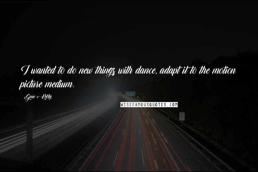 Gene Kelly Quotes: I wanted to do new things with dance, adapt it to the motion picture medium.