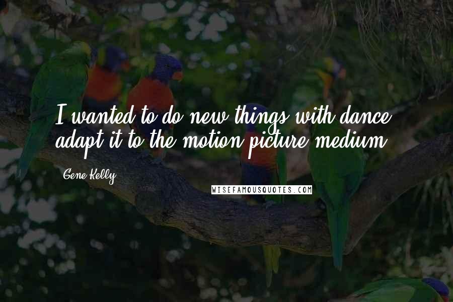 Gene Kelly Quotes: I wanted to do new things with dance, adapt it to the motion picture medium.