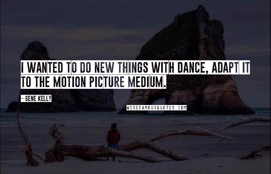 Gene Kelly Quotes: I wanted to do new things with dance, adapt it to the motion picture medium.