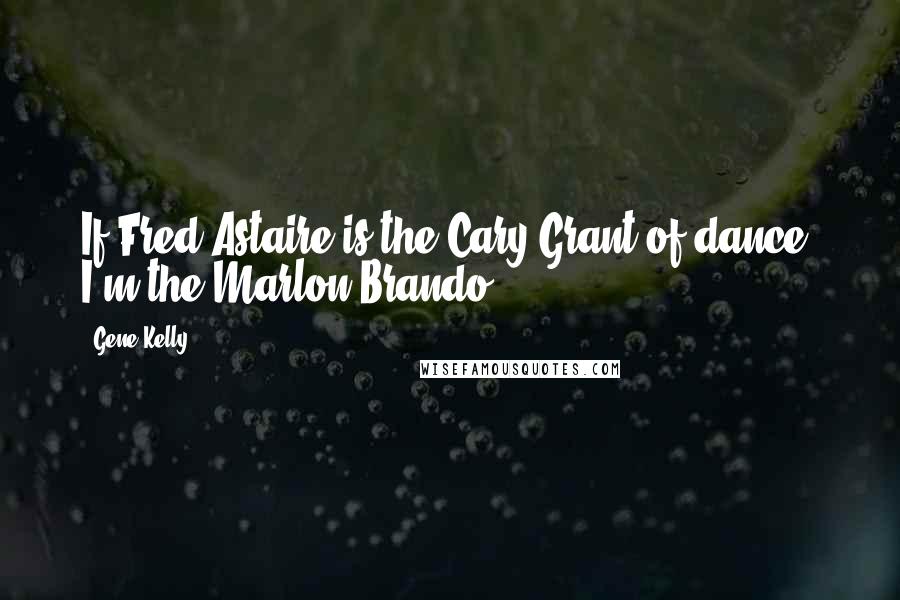 Gene Kelly Quotes: If Fred Astaire is the Cary Grant of dance, I'm the Marlon Brando.