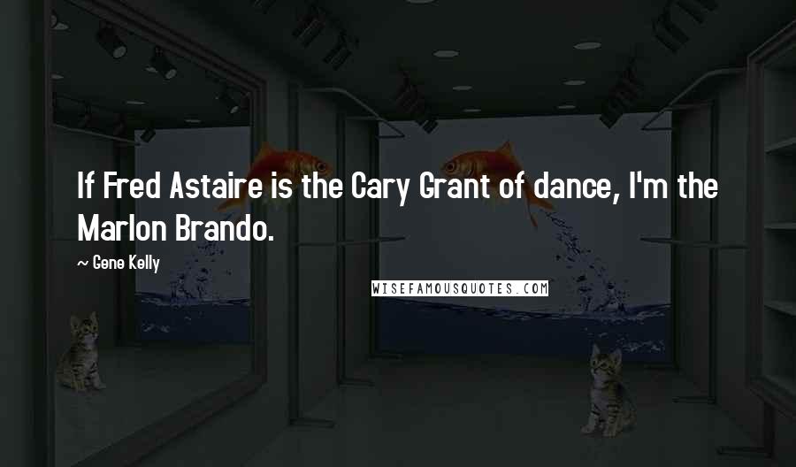 Gene Kelly Quotes: If Fred Astaire is the Cary Grant of dance, I'm the Marlon Brando.