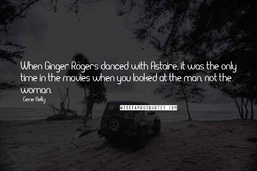 Gene Kelly Quotes: When Ginger Rogers danced with Astaire, it was the only time in the movies when you looked at the man, not the woman.