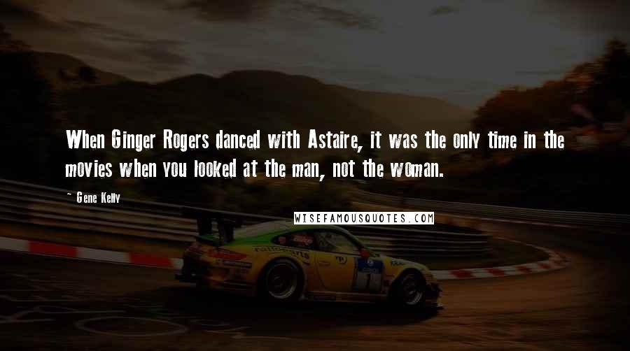 Gene Kelly Quotes: When Ginger Rogers danced with Astaire, it was the only time in the movies when you looked at the man, not the woman.