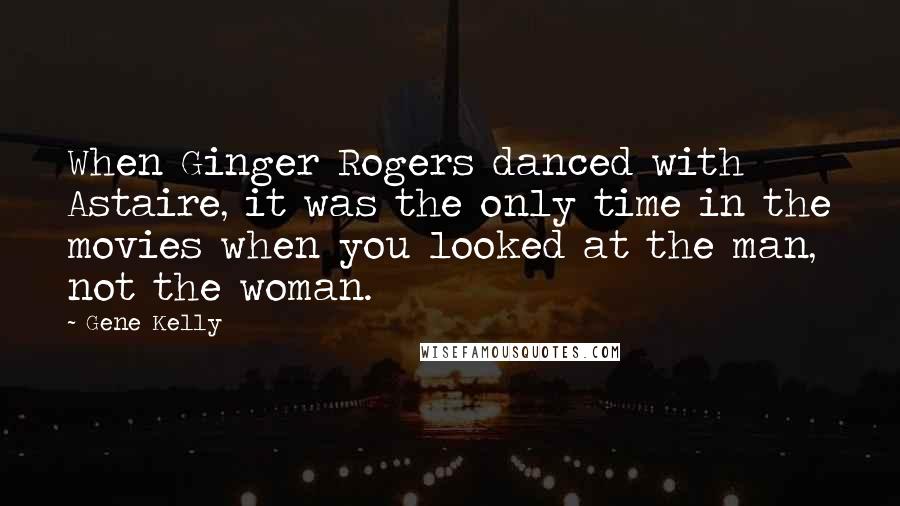 Gene Kelly Quotes: When Ginger Rogers danced with Astaire, it was the only time in the movies when you looked at the man, not the woman.