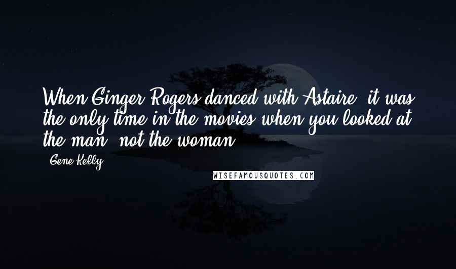 Gene Kelly Quotes: When Ginger Rogers danced with Astaire, it was the only time in the movies when you looked at the man, not the woman.