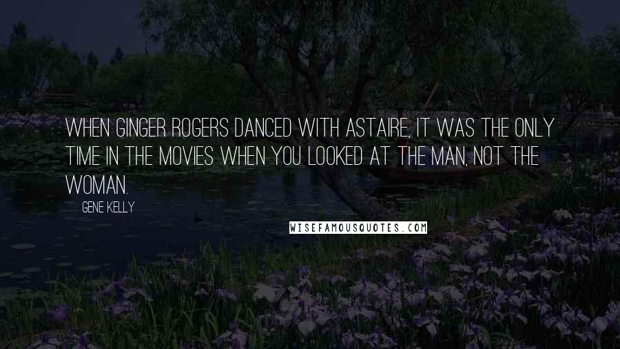 Gene Kelly Quotes: When Ginger Rogers danced with Astaire, it was the only time in the movies when you looked at the man, not the woman.