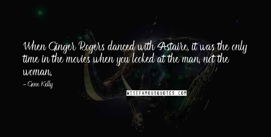 Gene Kelly Quotes: When Ginger Rogers danced with Astaire, it was the only time in the movies when you looked at the man, not the woman.