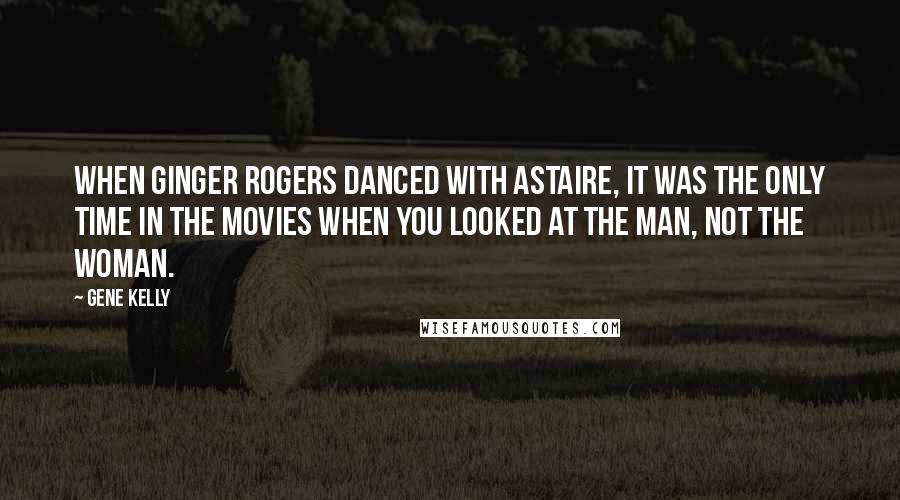 Gene Kelly Quotes: When Ginger Rogers danced with Astaire, it was the only time in the movies when you looked at the man, not the woman.