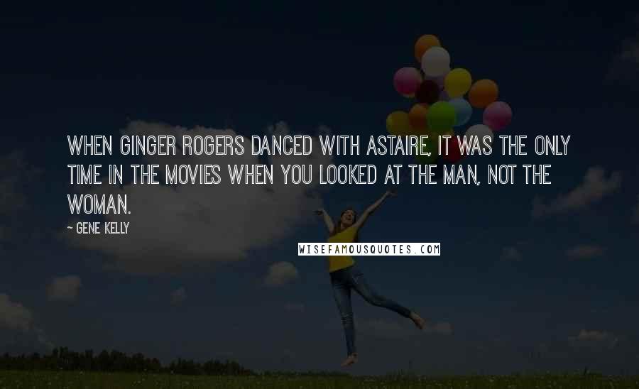 Gene Kelly Quotes: When Ginger Rogers danced with Astaire, it was the only time in the movies when you looked at the man, not the woman.