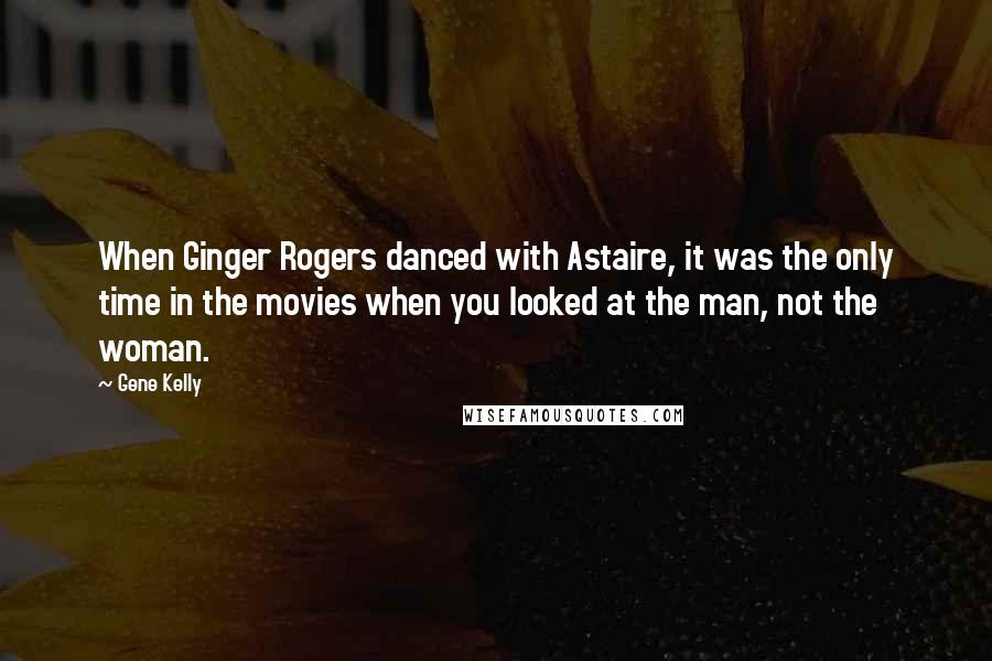 Gene Kelly Quotes: When Ginger Rogers danced with Astaire, it was the only time in the movies when you looked at the man, not the woman.