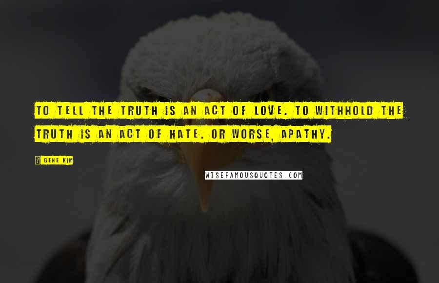 Gene Kim Quotes: To tell the truth is an act of love. To withhold the truth is an act of hate. Or worse, apathy.