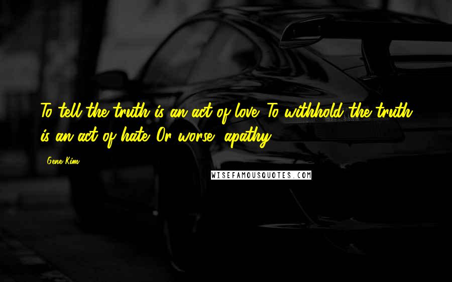 Gene Kim Quotes: To tell the truth is an act of love. To withhold the truth is an act of hate. Or worse, apathy.