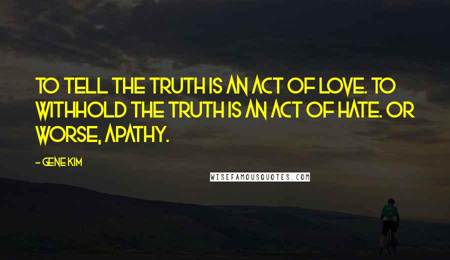 Gene Kim Quotes: To tell the truth is an act of love. To withhold the truth is an act of hate. Or worse, apathy.