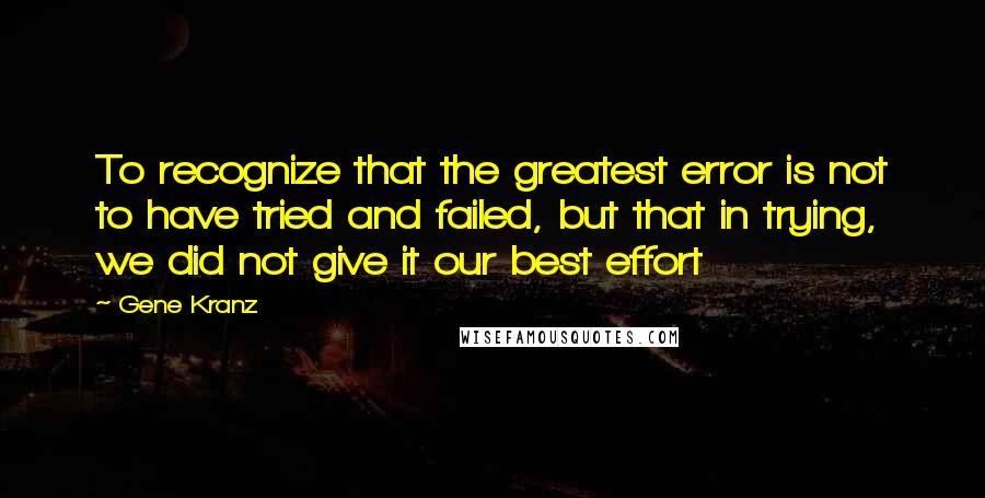 Gene Kranz Quotes: To recognize that the greatest error is not to have tried and failed, but that in trying, we did not give it our best effort