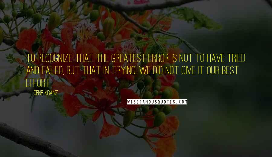 Gene Kranz Quotes: To recognize that the greatest error is not to have tried and failed, but that in trying, we did not give it our best effort