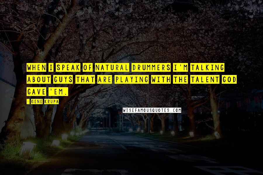 Gene Krupa Quotes: When I speak of natural drummers I'm talking about guys that are playing with the talent God gave 'em.