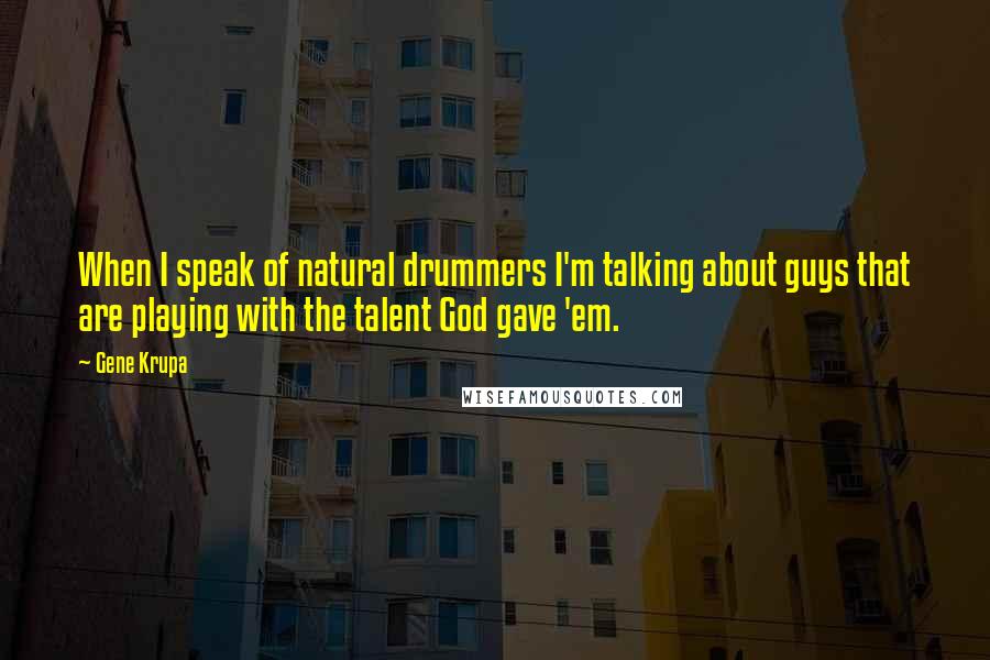 Gene Krupa Quotes: When I speak of natural drummers I'm talking about guys that are playing with the talent God gave 'em.