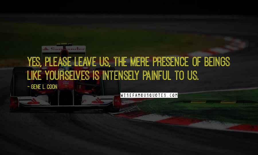 Gene L. Coon Quotes: Yes, please leave us, the mere presence of beings like yourselves is intensely painful to us.