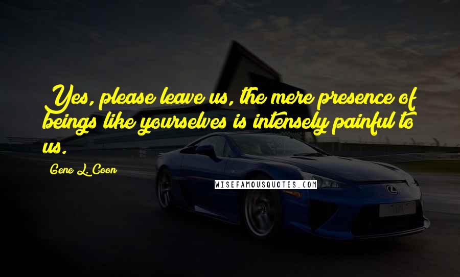 Gene L. Coon Quotes: Yes, please leave us, the mere presence of beings like yourselves is intensely painful to us.