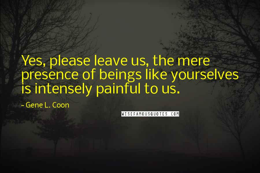 Gene L. Coon Quotes: Yes, please leave us, the mere presence of beings like yourselves is intensely painful to us.