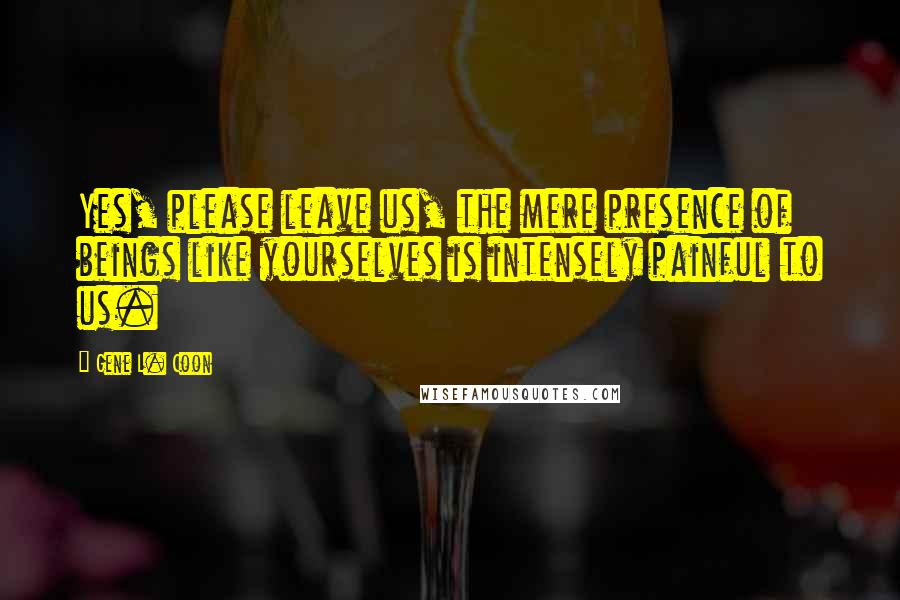 Gene L. Coon Quotes: Yes, please leave us, the mere presence of beings like yourselves is intensely painful to us.