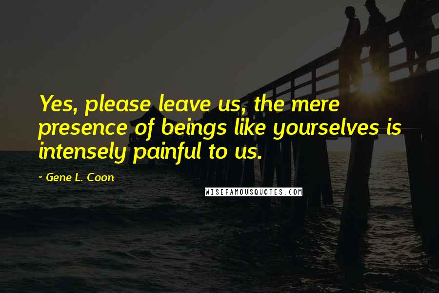 Gene L. Coon Quotes: Yes, please leave us, the mere presence of beings like yourselves is intensely painful to us.