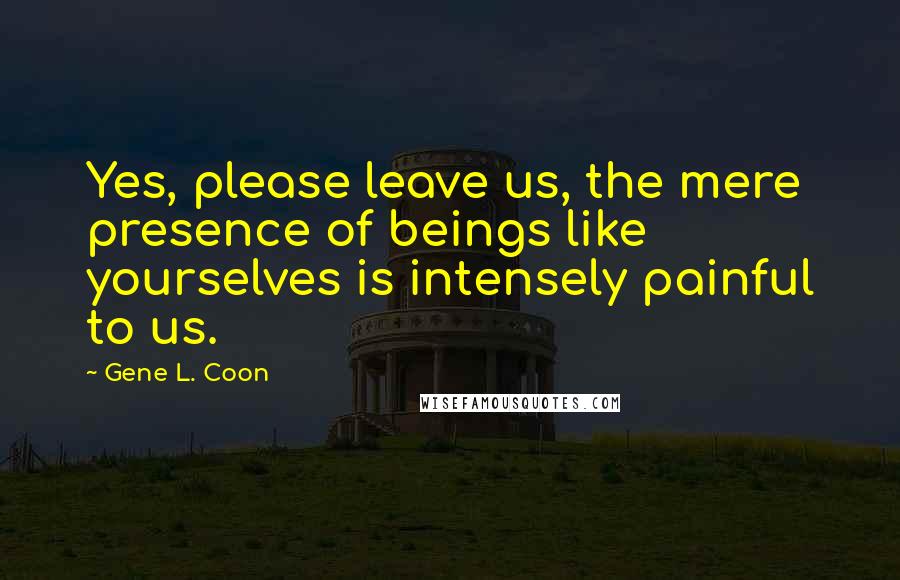 Gene L. Coon Quotes: Yes, please leave us, the mere presence of beings like yourselves is intensely painful to us.