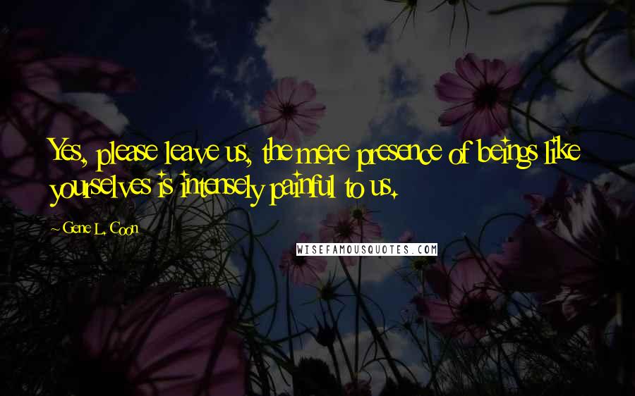 Gene L. Coon Quotes: Yes, please leave us, the mere presence of beings like yourselves is intensely painful to us.