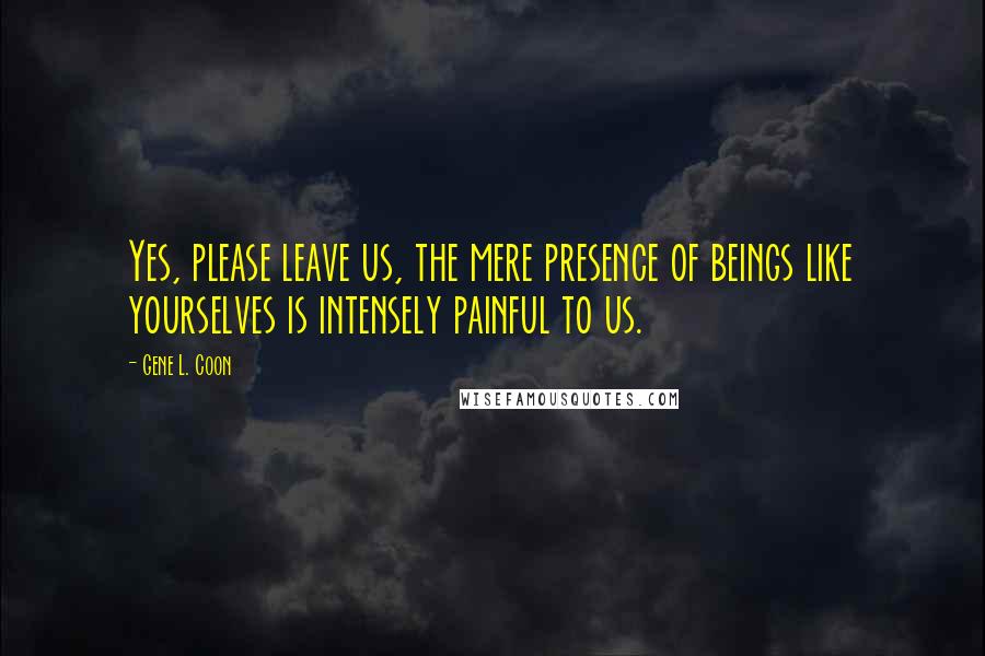 Gene L. Coon Quotes: Yes, please leave us, the mere presence of beings like yourselves is intensely painful to us.